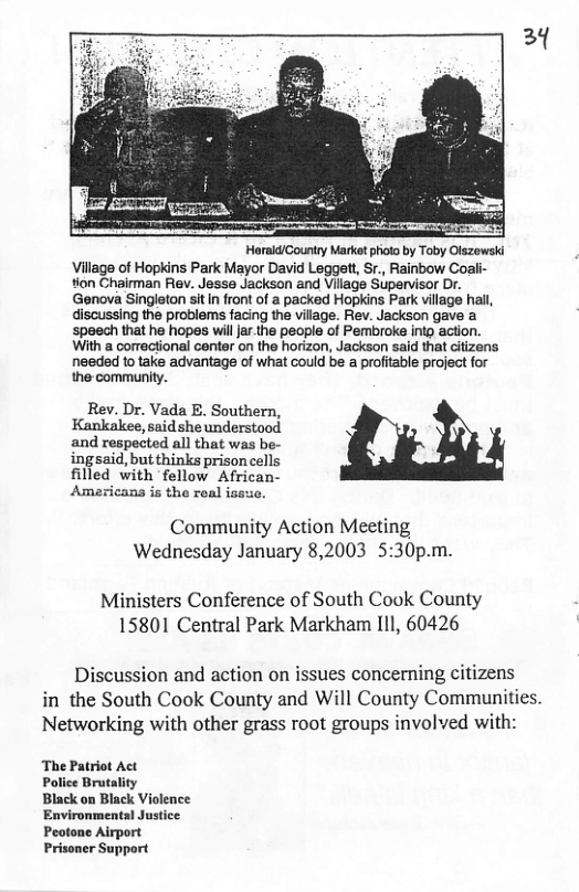 Harald/Gountry Market pioto by Toby Olszowski Village of Hopkins Park Mayor David Leggett, Sr., Rainbow Coali- tion Chairman Rev. Jesse Jackson and Village Supervisor Dr. Genova Singleton sitIn front of a packed Hopkins Park village hall, discussing the problems facing the village. Rev. Jackson gave a speech that he hopas will ar the people of Pembroke intg action. With a correctional center on the horizon, Jackson said that ciizens needed 1o take advantage of what could be a profitable project for the community.  Rev. Dr. Vada E. Southern, Kankalee, said she understood and respected all that was be- ingsaid, but thinks prison cells filled with fellow African- Americans is the real issuo.  Community Action Meeting Wednesday January 8,2003 5:30p.m.  Ministers Conference of South Cook County 15801 Central Park Markham IlI, 60426  Discussion and action on issues concerning citizens in the South Cook County and Will County Communities. Networking with other grass root groups involved with:  The Patriot Police Brutality Black on Back Vioence Environmental Justice Peotone Airport Prisoner Support  